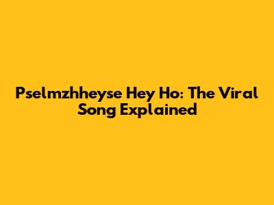 Pselmzhheyse Hey Ho: The Viral Song Explained