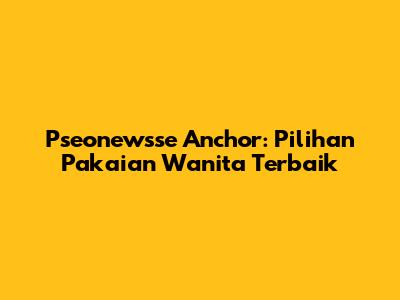 Pseonewsse Anchor: Pilihan Pakaian Wanita Terbaik