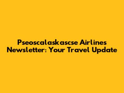 Pseoscalaskascse Airlines Newsletter: Your Travel Update