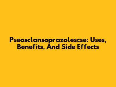Pseosclansoprazolescse: Uses, Benefits, And Side Effects