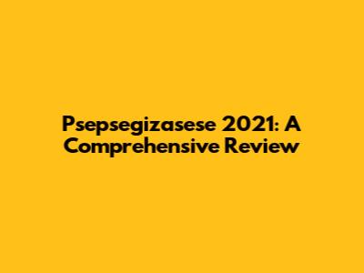 Psepsegizasese 2021: A Comprehensive Review