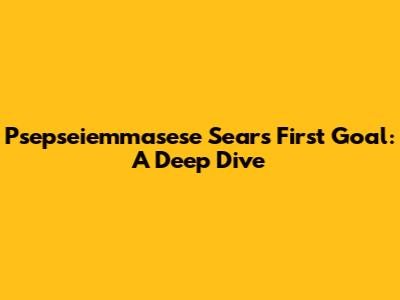 Psepseiemmasese Sears' First Goal: A Deep Dive