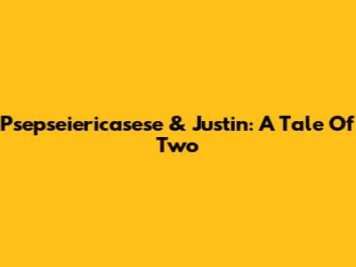 Psepseiericasese & Justin: A Tale Of Two