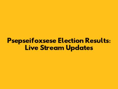 Psepseifoxsese Election Results: Live Stream Updates