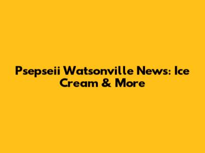 Psepseii Watsonville News: Ice Cream & More