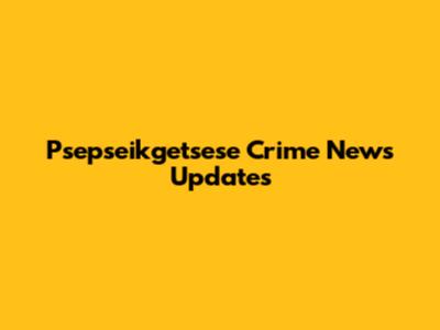 Psepseikgetsese Crime News Updates