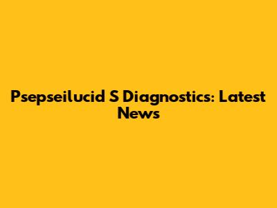 Psepseilucid S Diagnostics: Latest News