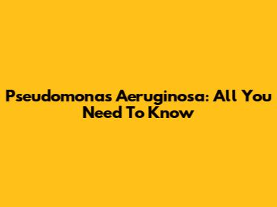 Pseudomonas Aeruginosa: All You Need To Know
