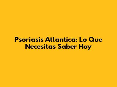 Psoriasis Atlantica: Lo Que Necesitas Saber Hoy