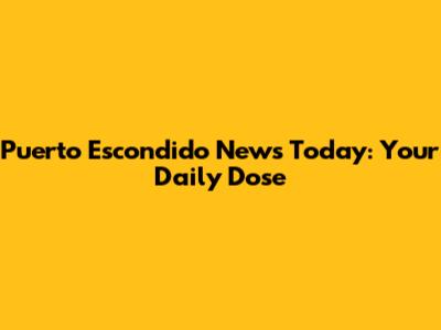 Puerto Escondido News Today: Your Daily Dose