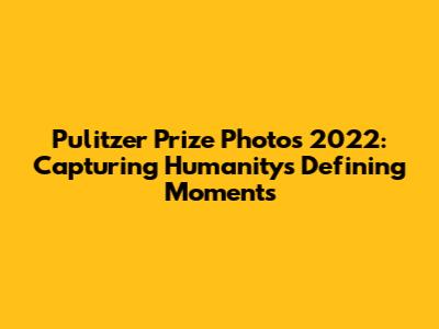 Pulitzer Prize Photos 2022: Capturing Humanity's Defining Moments