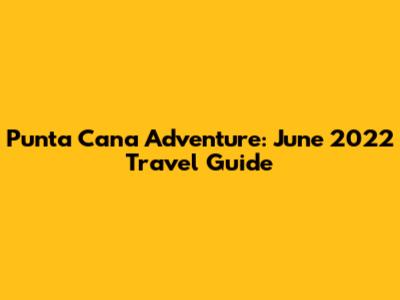 Punta Cana Adventure: June 2022 Travel Guide