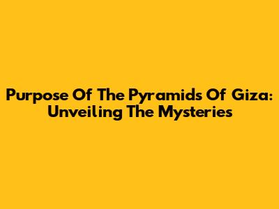 Purpose Of The Pyramids Of Giza: Unveiling The Mysteries