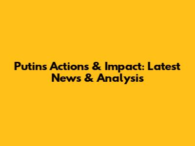 Putin's Actions & Impact: Latest News & Analysis