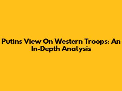 Putin's View On Western Troops: An In-Depth Analysis