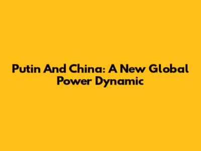 Putin And China: A New Global Power Dynamic