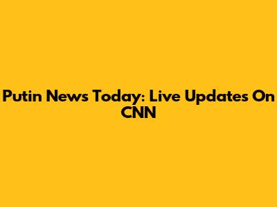 Putin News Today: Live Updates On CNN