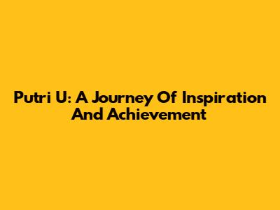 Putri U: A Journey Of Inspiration And Achievement