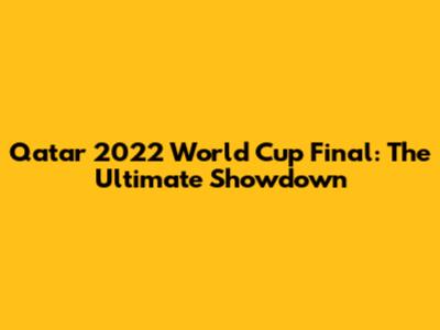 Qatar 2022 World Cup Final: The Ultimate Showdown