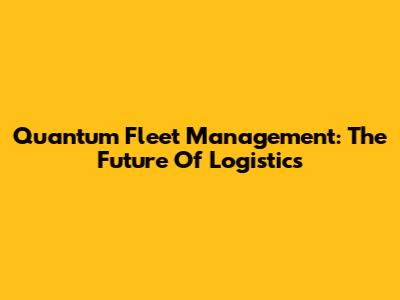 Quantum Fleet Management: The Future Of Logistics