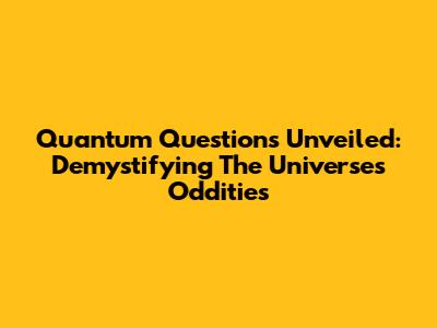 Quantum Questions Unveiled: Demystifying The Universe's Oddities
