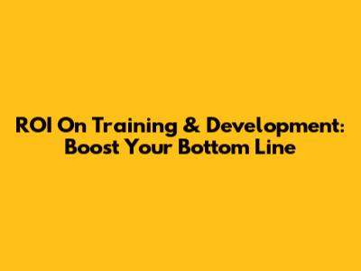 ROI On Training & Development: Boost Your Bottom Line
