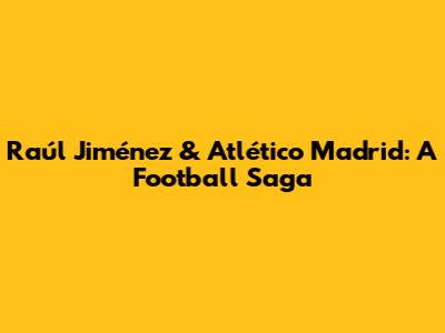 Raúl Jiménez & Atlético Madrid: A Football Saga