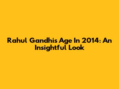 Rahul Gandhi's Age In 2014: An Insightful Look
