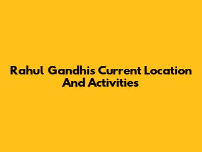 Rahul Gandhi's Current Location And Activities