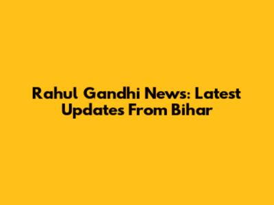 Rahul Gandhi News: Latest Updates From Bihar