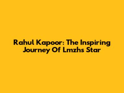 Rahul Kapoor: The Inspiring Journey Of Lmzh's Star