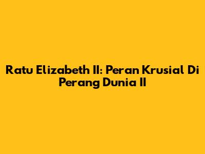 Ratu Elizabeth II: Peran Krusial Di Perang Dunia II