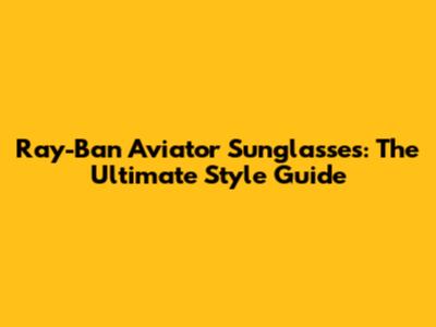 Ray-Ban Aviator Sunglasses: The Ultimate Style Guide