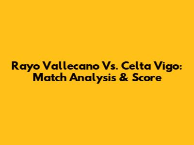Rayo Vallecano Vs. Celta Vigo: Match Analysis & Score