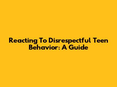 Reacting To Disrespectful Teen Behavior: A Guide