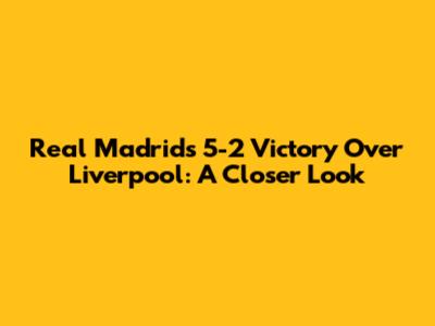 Real Madrid's 5-2 Victory Over Liverpool: A Closer Look