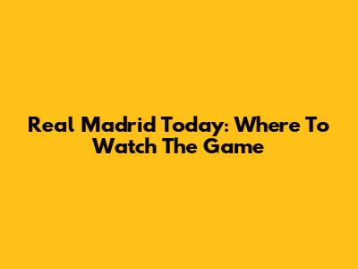 Real Madrid Today: Where To Watch The Game