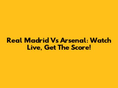 Real Madrid Vs Arsenal: Watch Live, Get The Score!
