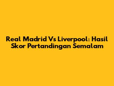 Real Madrid Vs Liverpool: Hasil Skor Pertandingan Semalam