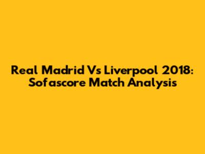Real Madrid Vs Liverpool 2018: Sofascore Match Analysis