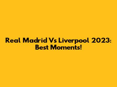 Real Madrid Vs Liverpool 2023: Best Moments!