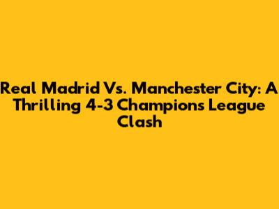 Real Madrid Vs. Manchester City: A Thrilling 4-3 Champions League Clash