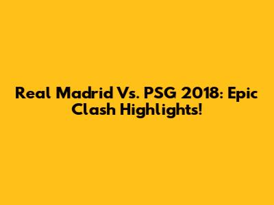Real Madrid Vs. PSG 2018: Epic Clash Highlights!