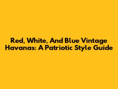 Red, White, And Blue Vintage Havanas: A Patriotic Style Guide
