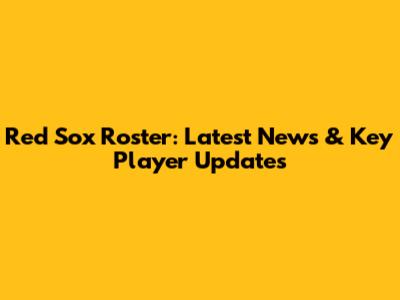 Red Sox Roster: Latest News & Key Player Updates