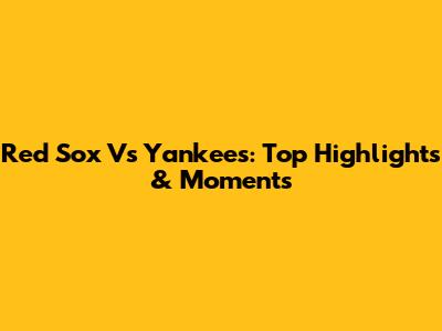Red Sox Vs Yankees: Top Highlights & Moments