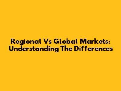 Regional Vs Global Markets: Understanding The Differences