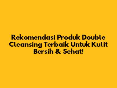 Rekomendasi Produk Double Cleansing Terbaik Untuk Kulit Bersih & Sehat!