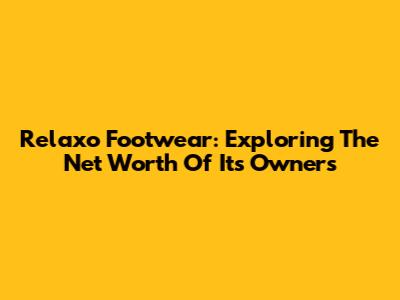 Relaxo Footwear: Exploring The Net Worth Of Its Owners