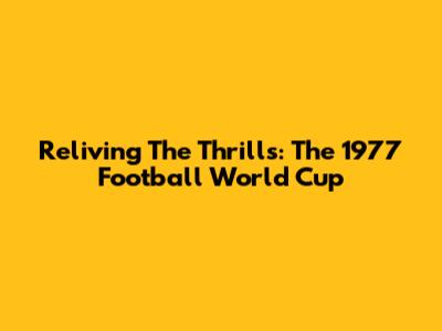 Reliving The Thrills: The 1977 Football World Cup
